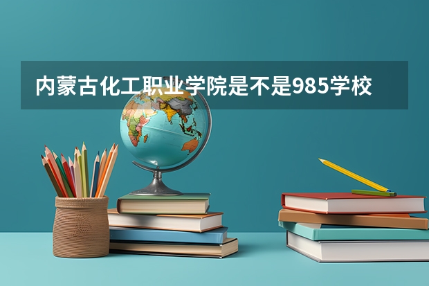 内蒙古化工职业学院是不是985学校 内蒙古化工职业学院有哪些王牌的专业