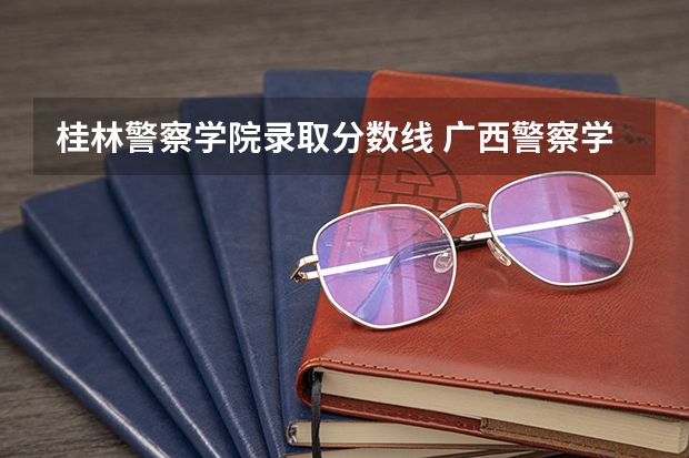 桂林警察学院录取分数线 广西警察学院报考政策解读