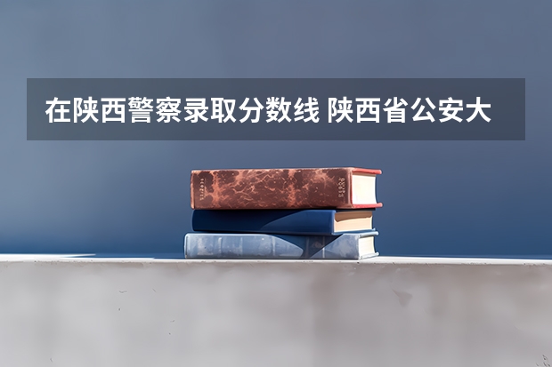 在陕西警察录取分数线 陕西省公安大学录取分数线