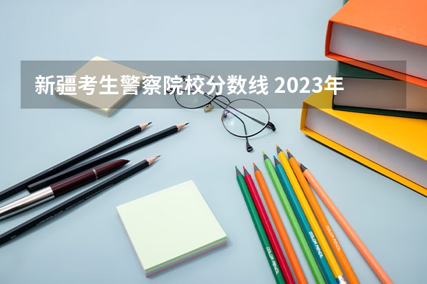 新疆考生警察院校分数线 2023年各省高考警察院校录取分数线一览表