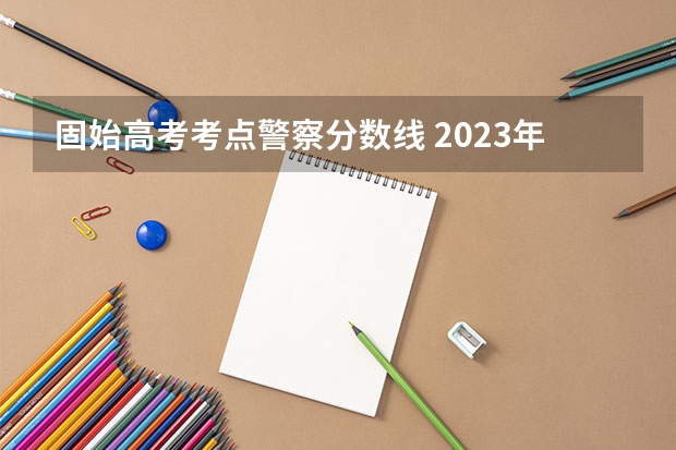 固始高考考点警察分数线 2023年各省高考警察院校录取分数线一览表