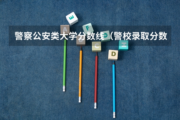 警察公安类大学分数线（警校录取分数线）