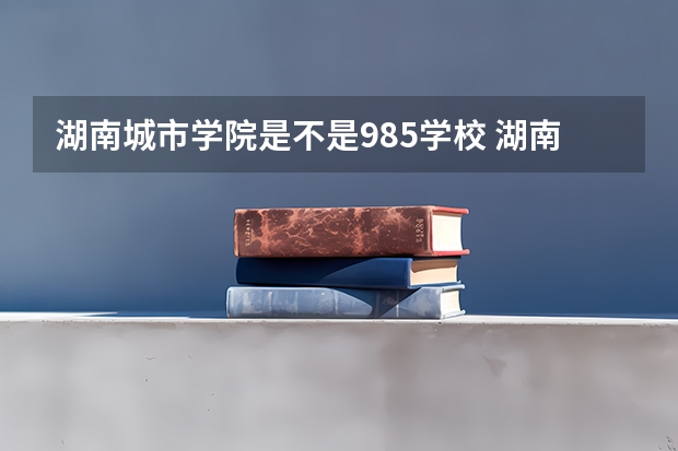 湖南城市学院是不是985学校 湖南城市学院有哪些王牌的专业
