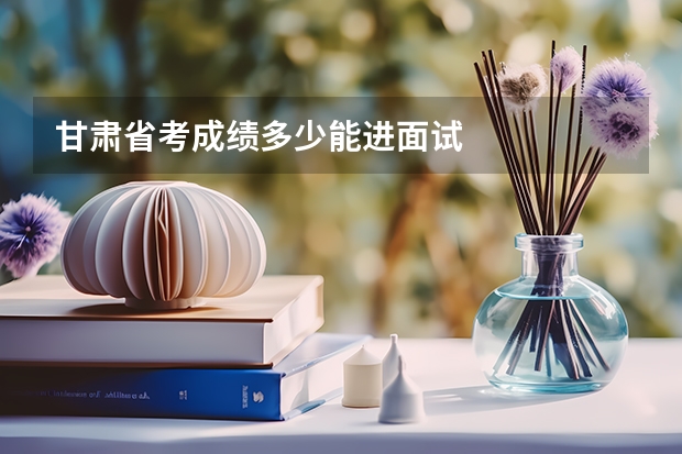 甘肃省考成绩多少能进面试