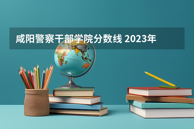 咸阳警察干部学院分数线 2023年中央司法警官学院分数线