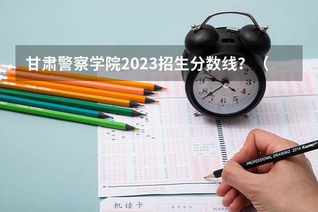 甘肃警察学院2023招生分数线？（中国公安大学录取分数线）