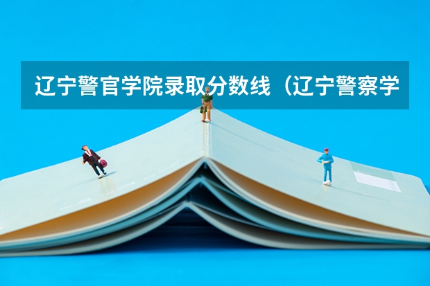 辽宁警官学院录取分数线（辽宁警察学院各专业录取分数线）