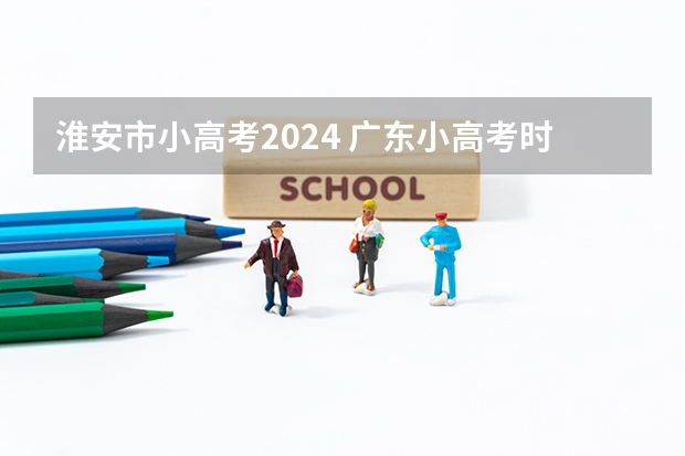 淮安市小高考2024 广东小高考时间2024具体时间？