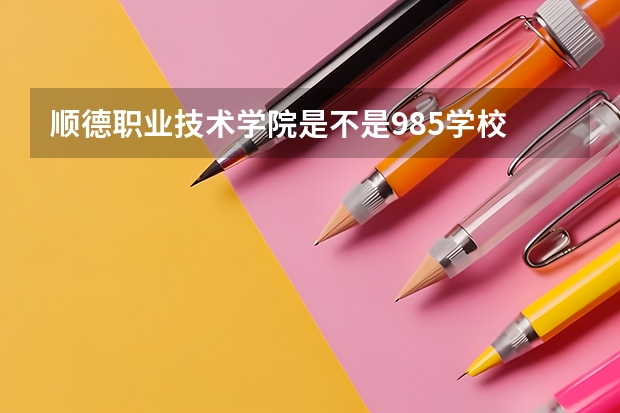 顺德职业技术学院是不是985学校 顺德职业技术学院有哪些王牌的专业