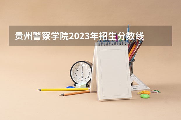 贵州警察学院2023年招生分数线 贵州本科学校排名及分数线
