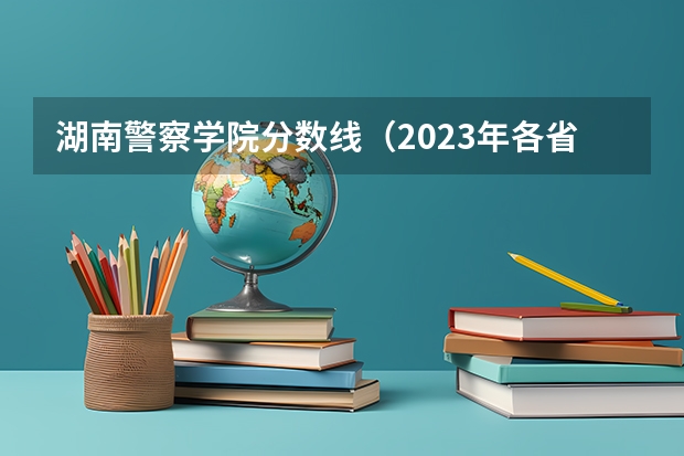 湖南警察学院分数线（2023年各省高考警察院校录取分数线一览表）