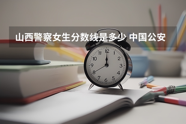 山西警察女生分数线是多少 中国公安大学录取分数线