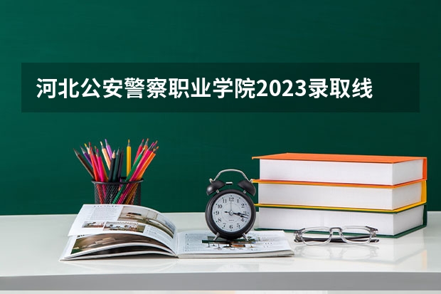 河北公安警察职业学院2023录取线 警察公安类大学分数线