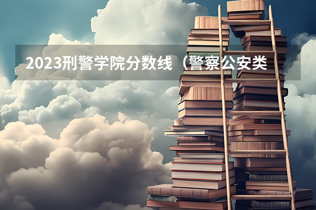 2023刑警学院分数线（警察公安类大学分数线）