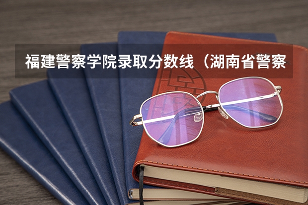 福建警察学院录取分数线（湖南省警察学院录取分数线）