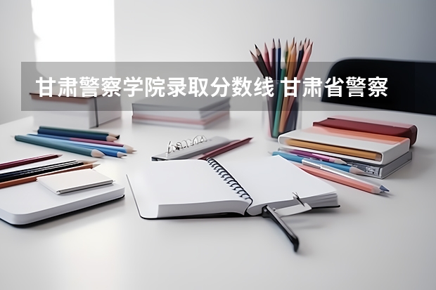 甘肃警察学院录取分数线 甘肃省警察学校录取分数线