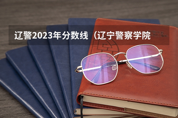 辽警2023年分数线（辽宁警察学院2023年招生录取线?）