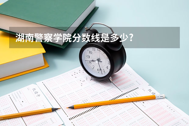 湖南警察学院分数线是多少?