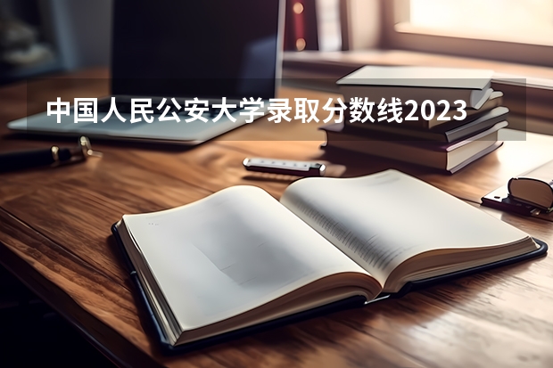 中国人民公安大学录取分数线2023侦查学 中央司法警官学院录取分数线