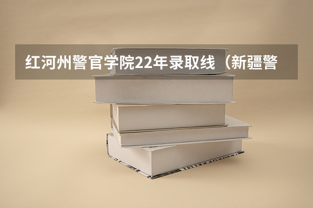 红河州警官学院22年录取线（新疆警察学院分数线）