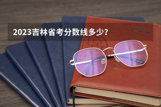 2023吉林省考分数线多少？