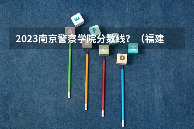 2023南京警察学院分数线？（福建警察学院录取分数线）