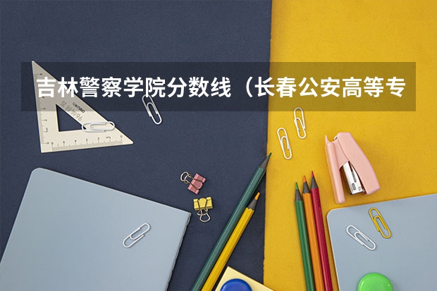 吉林警察学院分数线（长春公安高等专科学校录取分数线）
