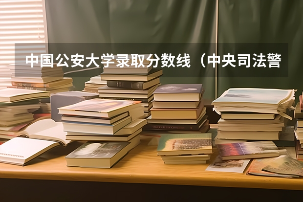 中国公安大学录取分数线（中央司法警官学院分数线）