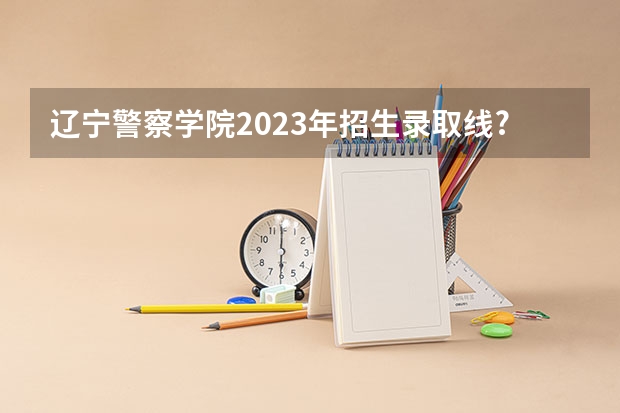 辽宁警察学院2023年招生录取线? 辽宁警官学院分数线