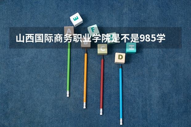 山西国际商务职业学院是不是985学校 山西国际商务职业学院有哪些王牌的专业