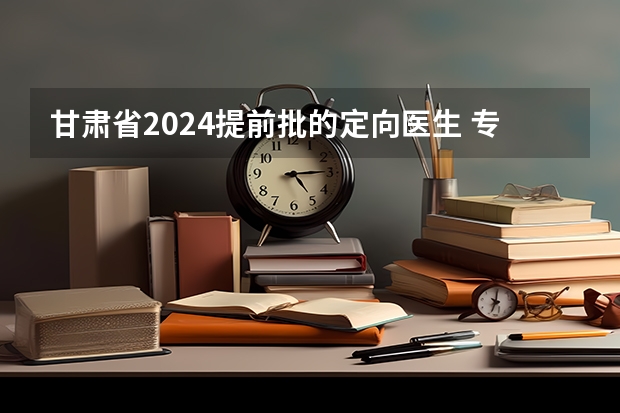 甘肃省2024提前批的定向医生 专科提前批定向士官录取时间？