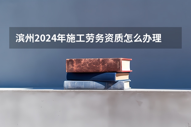 滨州2024年施工劳务资质怎么办理