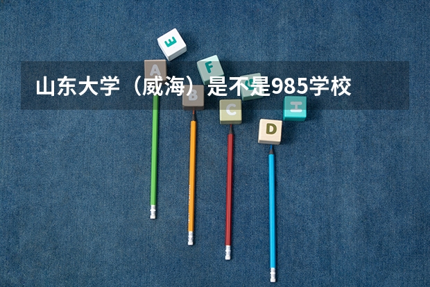 山东大学（威海）是不是985学校 山东大学（威海）有哪些王牌的专业