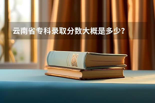 云南省专科录取分数大概是多少？