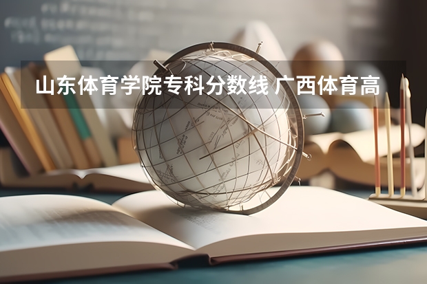山东体育学院专科分数线 广西体育高等专科学校对口录取分数线