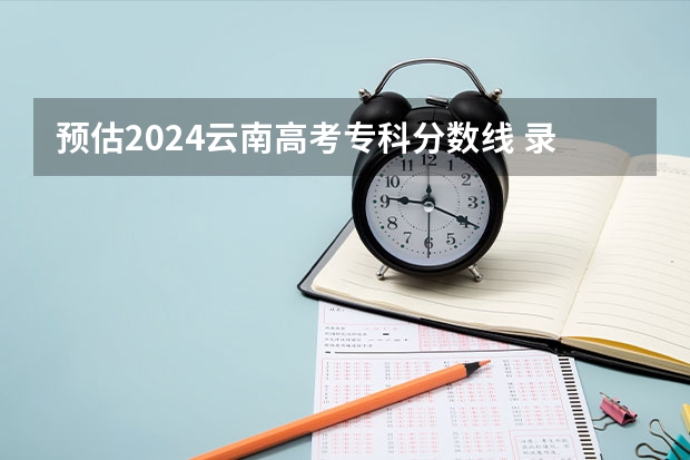 预估2024云南高考专科分数线 录取线预计是多少