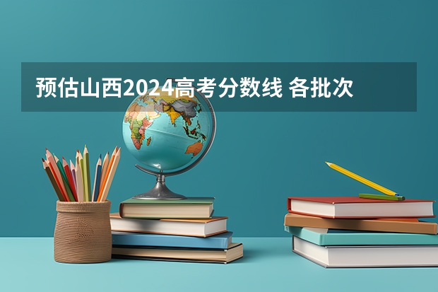 预估山西2024高考分数线 各批次分数线预测（山西高考分数线2023一本,二本,专科分数线）
