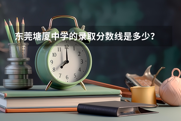 东莞塘厦中学的录取分数线是多少？
