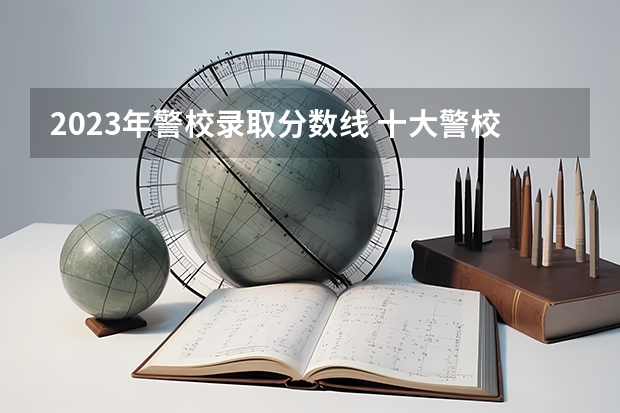 2023年警校录取分数线 十大警校排名和录取分数线表（2024年高考参考）