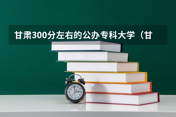 甘肃300分左右的公办专科大学（甘肃省专科分数线）