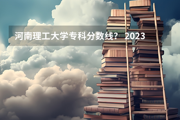 河南理工大学专科分数线？ 2023河南专科学校排名及分数线