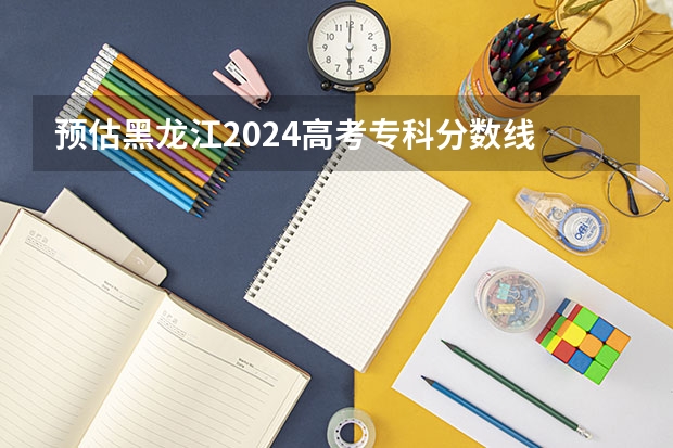 预估黑龙江2024高考专科分数线 专科录取分数线预测多少分
