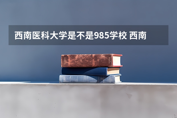 西南医科大学是不是985学校 西南医科大学有哪些王牌的专业