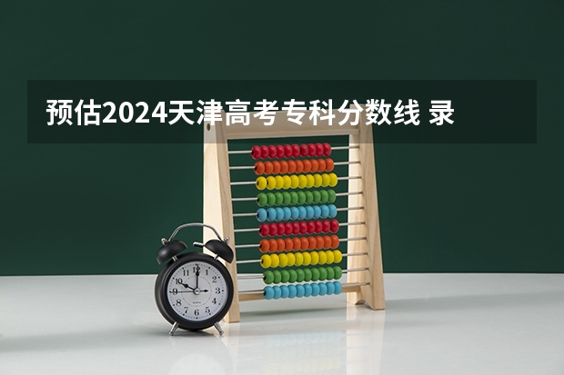 预估2024天津高考专科分数线 录取线预计是多少