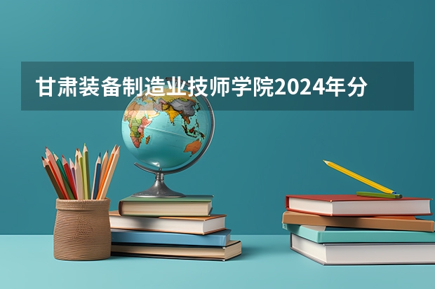 甘肃装备制造业技师学院2024年分数线是多少