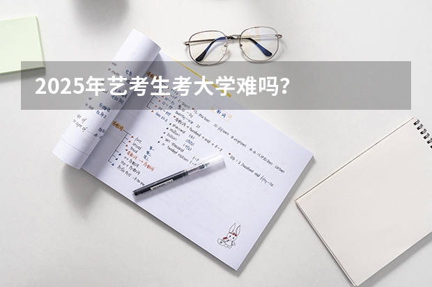 2025年艺考生考大学难吗？