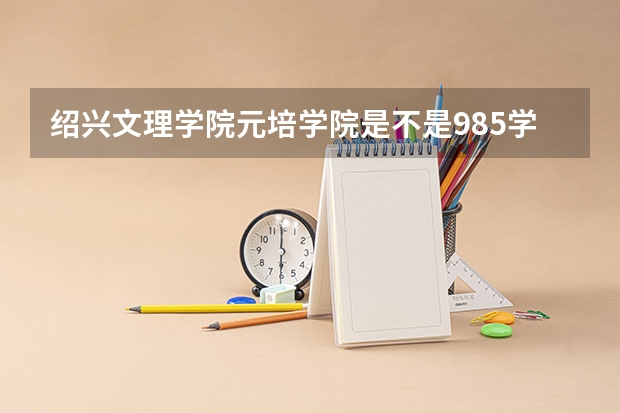 绍兴文理学院元培学院是不是985学校 绍兴文理学院元培学院有哪些王牌的专业