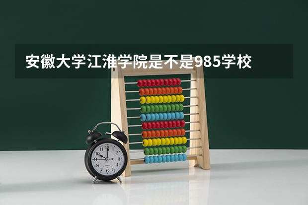 安徽大学江淮学院是不是985学校 安徽大学江淮学院有哪些王牌的专业