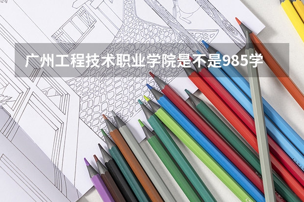 广州工程技术职业学院是不是985学校 广州工程技术职业学院有哪些王牌的专业