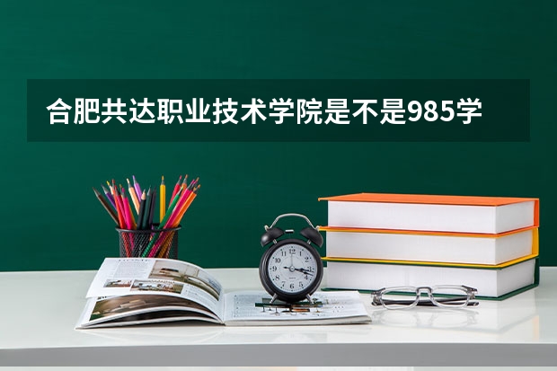 合肥共达职业技术学院是不是985学校 合肥共达职业技术学院有哪些王牌的专业